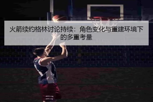 火箭续约格林讨论持续：角色变化与重建环境下的多重考量